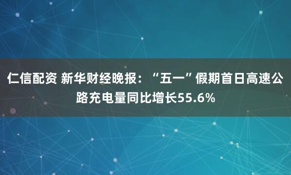 仁信配资 新华财经晚报：“五一”假期首日高速公路充电量同比增长55.6%